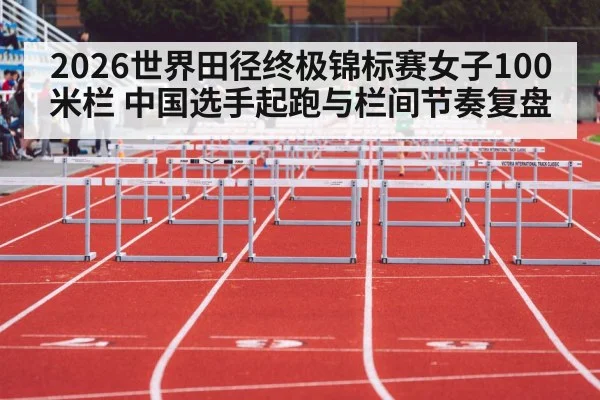 2026世界田径终极锦标赛女子100米栏 中国选手起跑与栏间节奏复盘