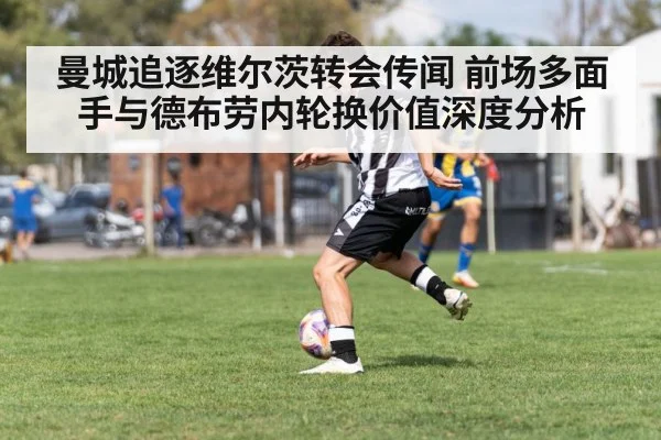 曼城追逐维尔茨转会传闻 前场多面手与德布劳内轮换价值深度分析
